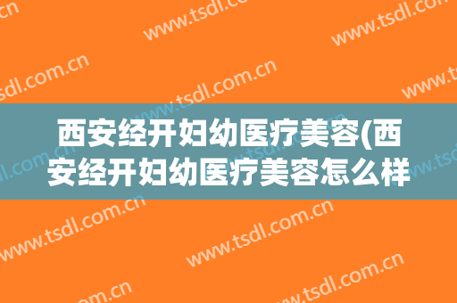 西安经开妇幼医疗美容(西安经开妇幼医疗美容怎么样)