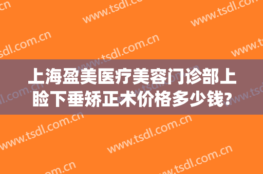 上海盈美医疗美容门诊部上睑下垂矫正术价格多少钱?可靠吗?(眼睑下垂矫正价格多少)