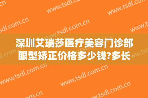 深圳艾瑞莎医疗美容门诊部眼型矫正价格多少钱?多长时间恢复?(深圳艾瑞莎医疗美容门诊部有限公司)