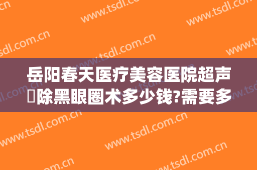 岳阳春天医疗美容医院超声袪除黑眼圈术多少钱?需要多久恢复?(岳阳春天医疗整形医院)