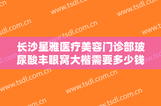 长沙星雅医疗美容门诊部玻尿酸丰眼窝大楷需要多少钱?需要多久恢复?