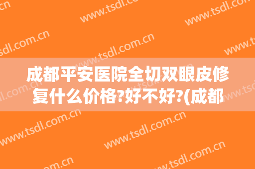 成都平安医院全切双眼皮修复什么价格?好不好?(成都平安医院整形外科)