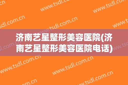 济南艺星整形美容医院(济南艺星整形美容医院电话)