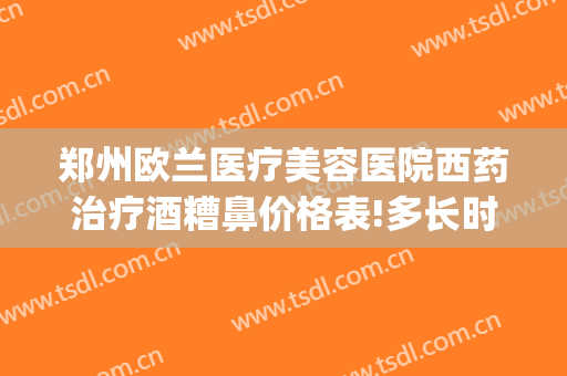 郑州欧兰医疗美容医院西药治疗酒糟鼻价格表!多长时间恢复?(天津治疗酒糟鼻最好的医院)