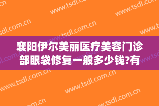 襄阳伊尔美丽医疗美容门诊部眼袋修复一般多少钱?有哪些优势?(襄阳医疗美容医院)
