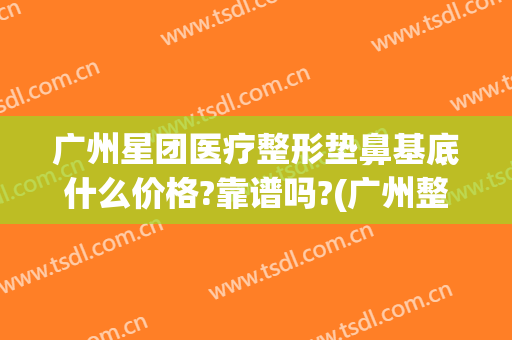 广州星团医疗整形垫鼻基底什么价格?靠谱吗?(广州整容垫鼻子)