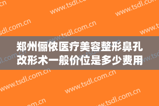 郑州俪侬医疗美容整形鼻孔改形术一般价位是多少费用?效果怎么样?(rating怎么点)