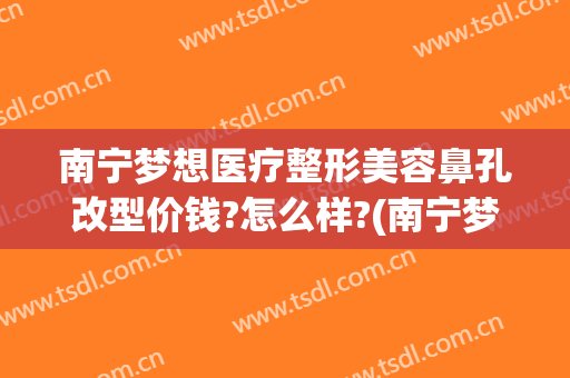 南宁梦想医疗整形美容鼻孔改型价钱?怎么样?(南宁梦想医疗美容医院)