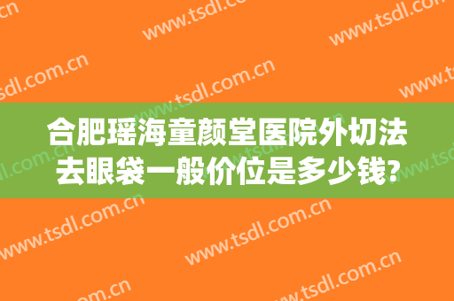 合肥瑶海童颜堂医院外切法去眼袋一般价位是多少钱?多长时间恢复?(合肥瑶海童颜堂医院怎么样)