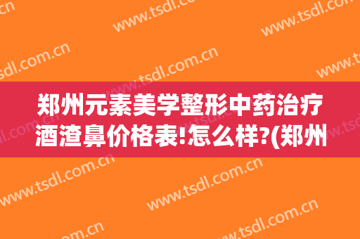 郑州元素美学整形中药治疗酒渣鼻价格表!怎么样?(郑州酒渣鼻哪里治)