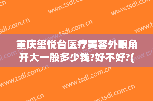 重庆玺悦台医疗美容外眼角开大一般多少钱?好不好?(重庆玺悦台整形怎么样)