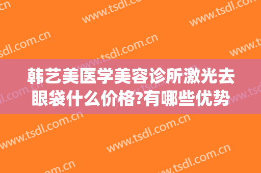韩艺美医学美容诊所激光去眼袋什么价格?有哪些优势?(韩美整形美容医院去眼袋怎么样)
