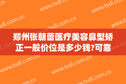 郑州张朝蕾医疗美容鼻型矫正一般价位是多少钱?可靠吗?(郑州市张朝蕾医疗美容预约电话)