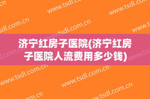 济宁红房子医院(济宁红房子医院人流费用多少钱)