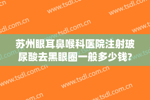 苏州眼耳鼻喉科医院注射玻尿酸去黑眼圈一般多少钱?效果怎么样?(打玻尿酸去黑眼圈多少钱)