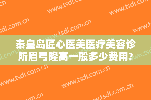 秦皇岛匠心医美医疗美容诊所眉弓隆高一般多少费用?有哪些优势?