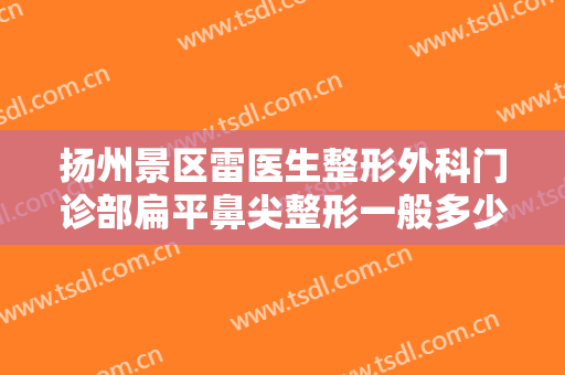 扬州景区雷医生整形外科门诊部扁平鼻尖整形一般多少钱?需要多久恢复?