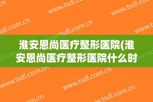 淮安恩尚医疗整形医院(淮安恩尚医疗整形医院什么时候开的)