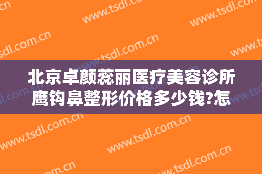 北京卓颜蕊丽医疗美容诊所鹰钩鼻整形价格多少钱?怎么样?