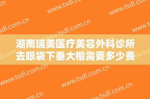 湖南瑞美医疗美容外科诊所去眼袋下垂大楷需要多少费用?多长时间恢复?