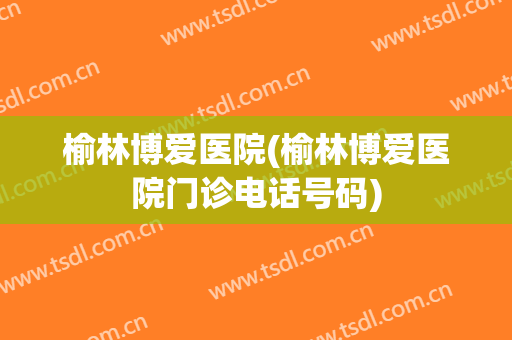榆林博爱医院(榆林博爱医院门诊电话号码)
