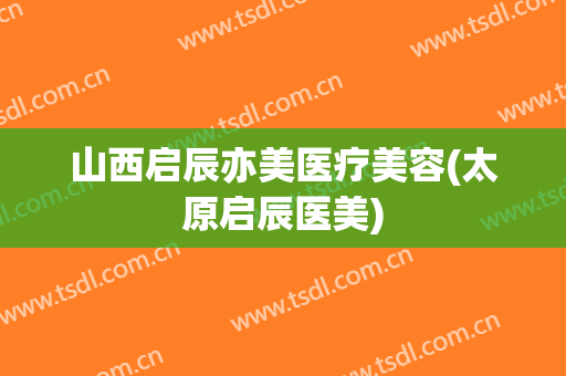 山西启辰亦美医疗美容(太原启辰医美)