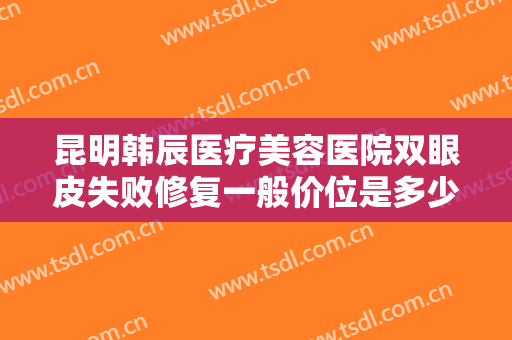 昆明韩辰医疗美容医院双眼皮失败修复一般价位是多少?需要多久恢复?