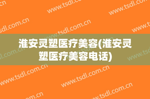 淮安灵塑医疗美容(淮安灵塑医疗美容电话)