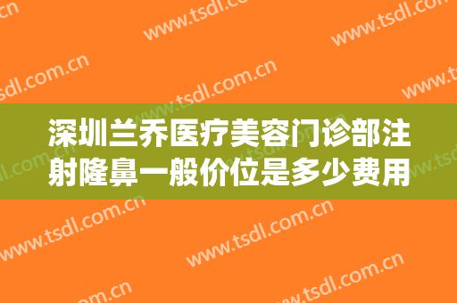 深圳兰乔医疗美容门诊部注射隆鼻一般价位是多少费用?靠谱吗?(深圳龙华兰乔医疗美容)