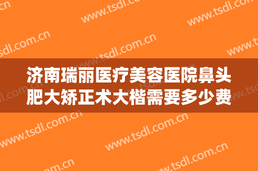 济南瑞丽医疗美容医院鼻头肥大矫正术大楷需要多少费用?靠谱吗?(济南瑞丽整形)