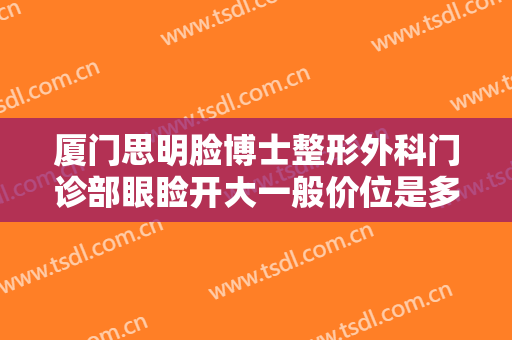 厦门思明脸博士整形外科门诊部眼睑开大一般价位是多少费用?可靠吗?