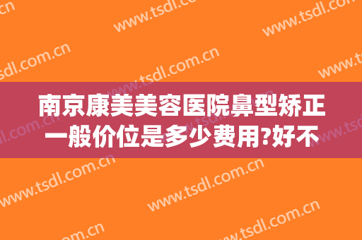 南京康美美容医院鼻型矫正一般价位是多少费用?好不好?(南京医美隆鼻)