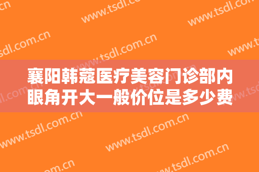 襄阳韩蔻医疗美容门诊部内眼角开大一般价位是多少费用?有哪些优势?
