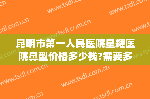 昆明市第一人民医院星耀医院鼻型价格多少钱?需要多久恢复?(昆明星耀医院做鼻子怎么样)