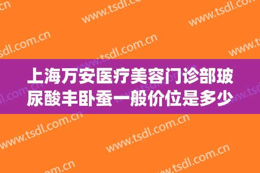 上海万安医疗美容门诊部玻尿酸丰卧蚕一般价位是多少费用?好不好?(玻尿酸丰卧蚕大约多少钱)