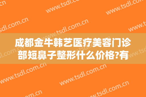 成都金牛韩艺医疗美容门诊部短鼻子整形什么价格?有哪些优势?(成都韩式隆鼻整形)