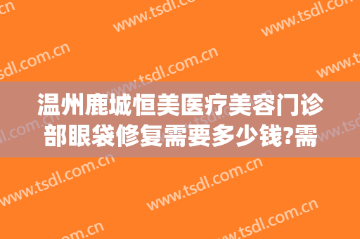 温州鹿城恒美医疗美容门诊部眼袋修复需要多少钱?需要多久恢复?(温州哪里割眼袋好)