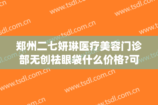 郑州二七妍琳医疗美容门诊部无创祛眼袋什么价格?可靠吗?(郑州二七妍琳医疗纠纷)