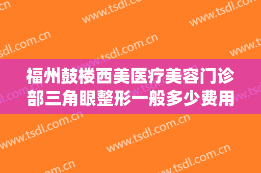 福州鼓楼西美医疗美容门诊部三角眼整形一般多少费用?有哪些优势?(福州整形哪里好)