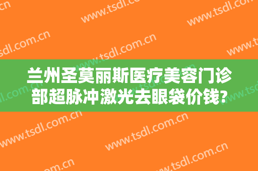 兰州圣莫丽斯医疗美容门诊部超脉冲激光去眼袋价钱?靠谱吗?