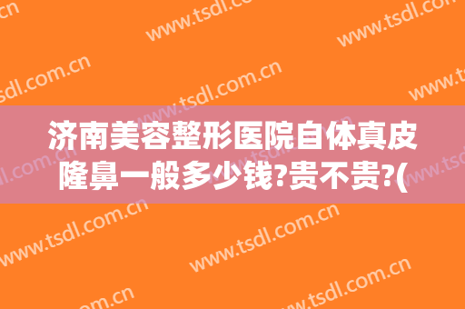 济南美容整形医院自体真皮隆鼻一般多少钱?贵不贵?(济南隆鼻要多少钱)