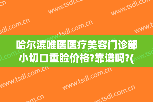 哈尔滨唯医医疗美容门诊部小切口重睑价格?靠谱吗?(唯医整形哈尔滨简介)