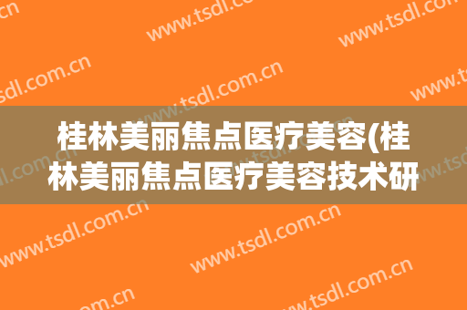 桂林美丽焦点医疗美容(桂林美丽焦点医疗美容技术研发中心)