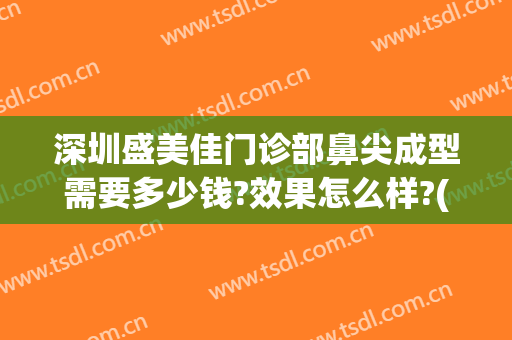 深圳盛美佳门诊部鼻尖成型需要多少钱?效果怎么样?(深圳盛美佳医疗美容门诊部)