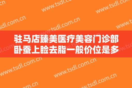 驻马店臻美医疗美容门诊部卧蚕上睑去脂一般价位是多少费用?好不好?