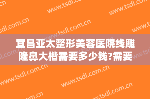 宜昌亚太整形美容医院线雕隆鼻大楷需要多少钱?需要多久恢复?(一般线雕隆鼻需要多少钱)