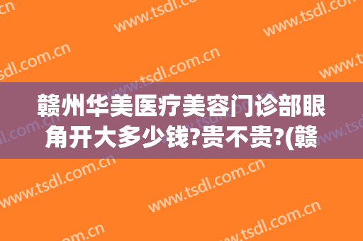 赣州华美医疗美容门诊部眼角开大多少钱?贵不贵?(赣州华美整形美容医院地址)