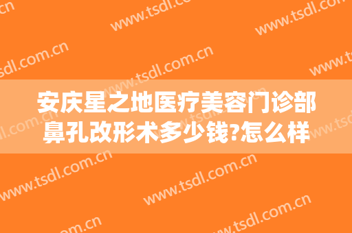 安庆星之地医疗美容门诊部鼻孔改形术多少钱?怎么样?(安庆亚星整形医院)