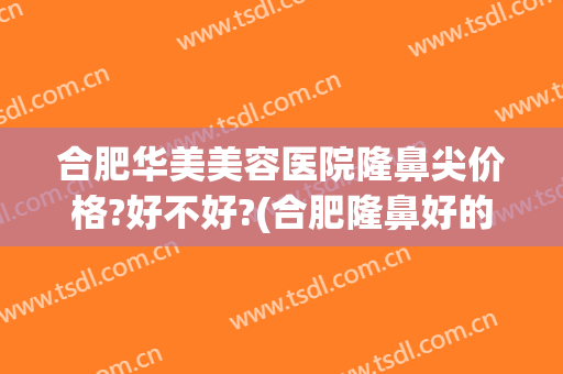 合肥华美美容医院隆鼻尖价格?好不好?(合肥隆鼻好的医院)