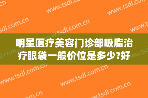明星医疗美容门诊部吸脂治疗眼袋一般价位是多少?好不好?(吸脂去眼袋医院)